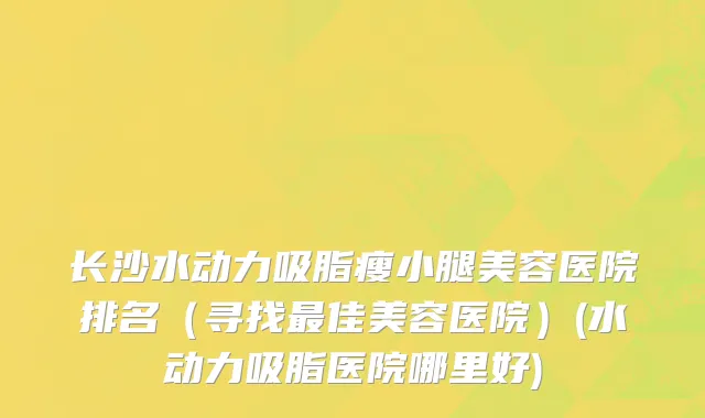 长沙水动力吸脂瘦小腿美容医院排名（寻找最佳美容医院）(水动力吸脂医院哪里好)