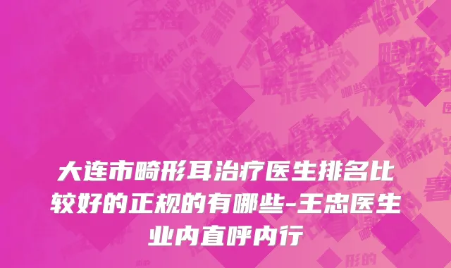 大连市畸形耳治疗医生排名比较好的正规的有哪些-王忠医生业内直呼内行