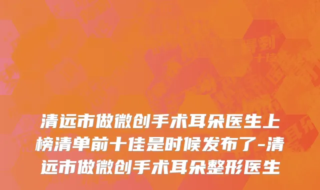 清远市做微创手术耳朵医生上榜清单前十佳是时候发布了-清远市做微创手术耳朵整形医生