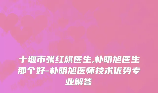 十堰市张红旗医生,朴明旭医生那个好-朴明旭医师技术优势专业解答