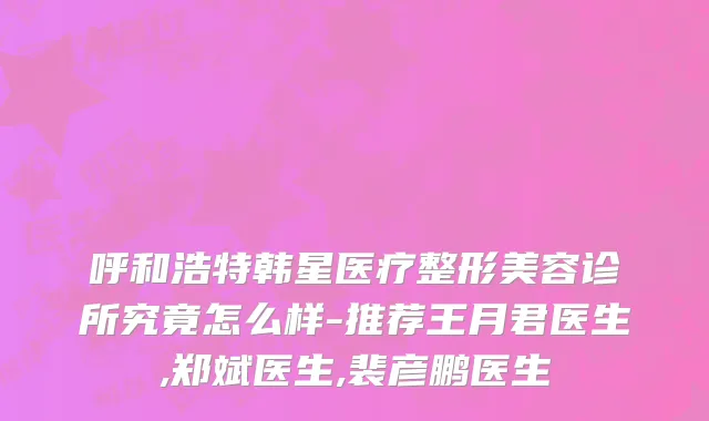 呼和浩特韩星医疗整形美容诊所究竟怎么样-推荐王月君医生,郑斌医生,裴彦鹏医生