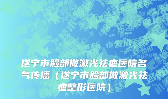 遂宁市脸部做激光祛疤医院名气传播（遂宁市脸部做激光祛疤整形医院）