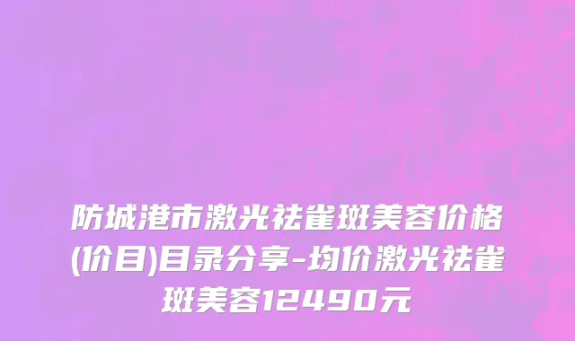 防城港市激光祛雀斑美容价格(价目)目录分享-均价激光祛雀斑美容12490元