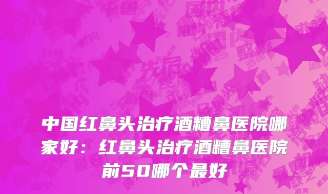 中国红鼻头治疗酒糟鼻医院哪家好：红鼻头治疗酒糟鼻医院前50哪个最好