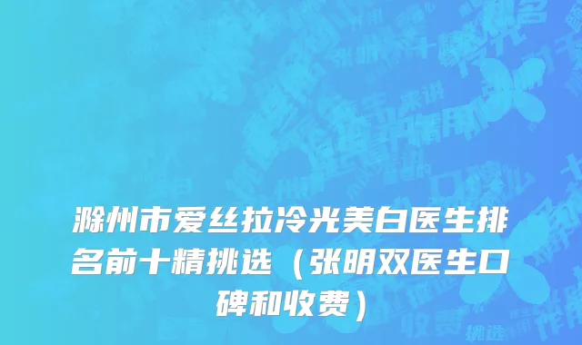 滁州市爱丝拉冷光美白医生排名前十精挑选（张明双医生口碑和收费）