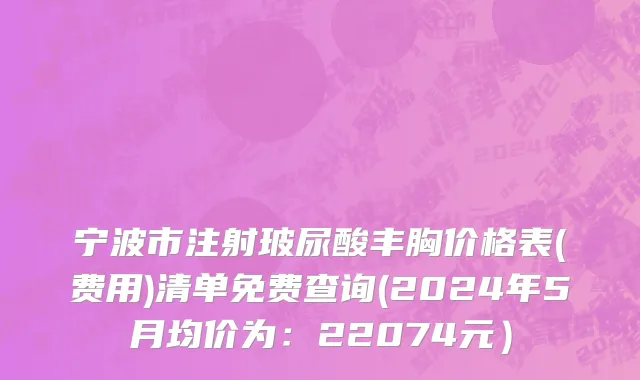 宁波市注射玻尿酸丰胸价格表(费用)清单免费查询(2024年5月均价为：22074元）