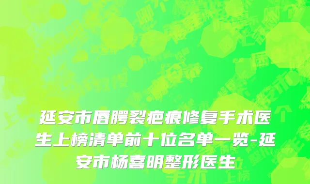 延安市唇腭裂疤痕修复手术医生上榜清单前十位名单一览-延安市杨喜明整形医生