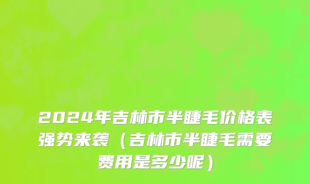 2024年吉林市半睫毛价格表强势来袭（吉林市半睫毛需要费用是多少呢）