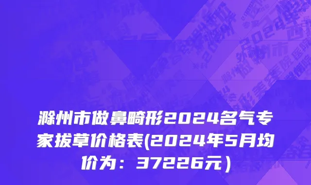滁州市做鼻畸形2024名气专家拔草价格表(2024年5月均价为：37226元）
