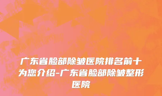 广东省脸部除皱医院排名前十为您介绍-广东省脸部除皱整形医院