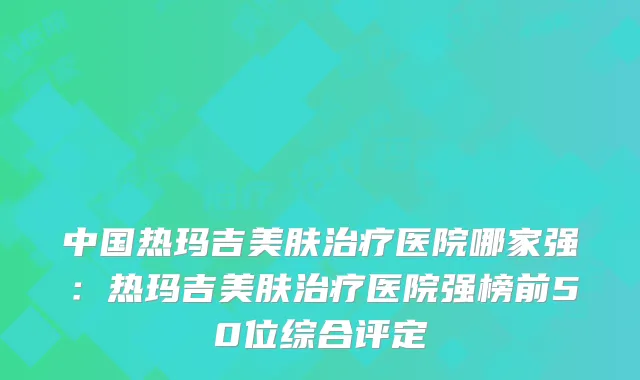 中国热玛吉美肤治疗医院哪家强：热玛吉美肤治疗医院强榜前50位综合评定