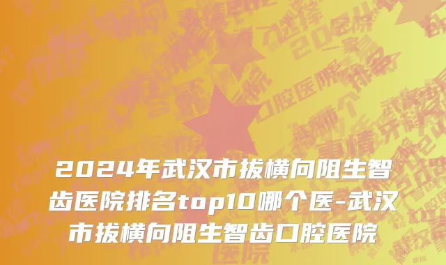 2024年武汉市拔横向阻生智齿医院排名top10哪个医-武汉市拔横向阻生智齿口腔医院