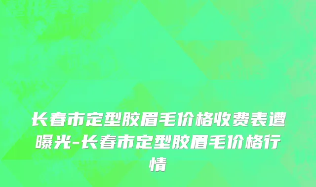 长春市定型胶眉毛价格收费表遭曝光-长春市定型胶眉毛价格行情