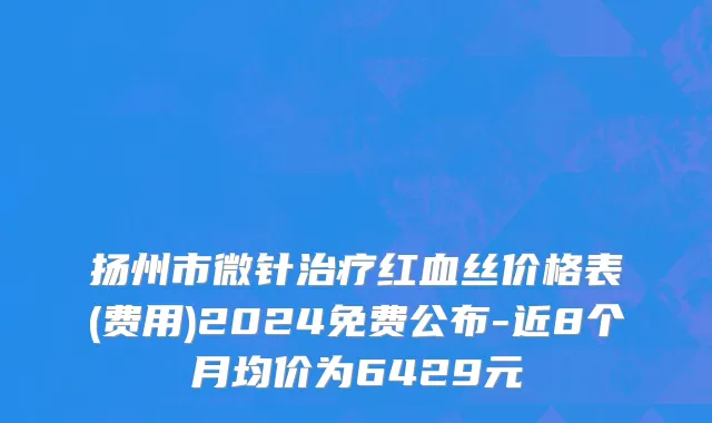扬州市微针治疗红血丝价格表(费用)2024免费公布-近8个月均价为6429元