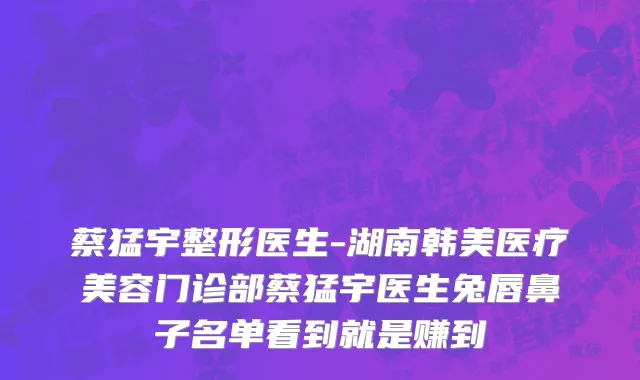 蔡猛宇整形医生-湖南韩美医疗美容门诊部蔡猛宇医生兔唇鼻子名单看到就是赚到