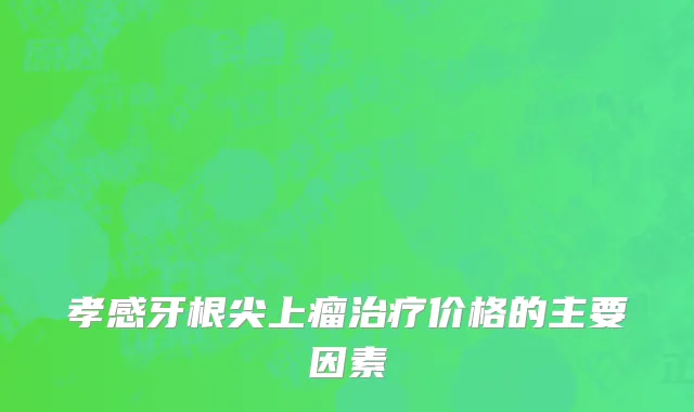 孝感牙根尖上瘤治疗价格的主要因素