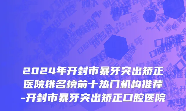 2024年开封市暴牙突出矫正医院排名榜前十热门机构推荐-开封市暴牙突出矫正口腔医院