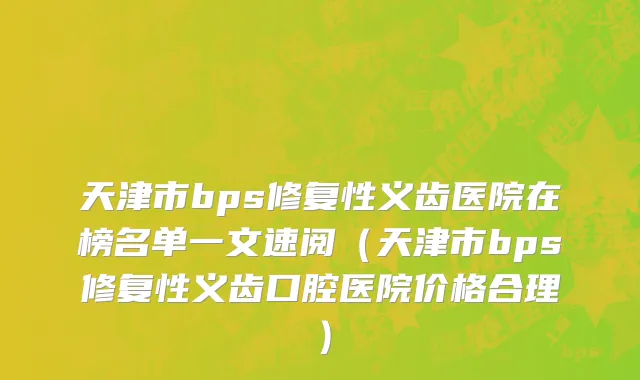 天津市bps修复性义齿医院在榜名单一文速阅（天津市bps修复性义齿口腔医院价格合理）