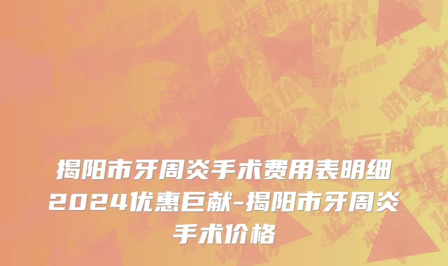 揭阳市牙周炎手术费用表明细2024优惠巨献-揭阳市牙周炎手术价格