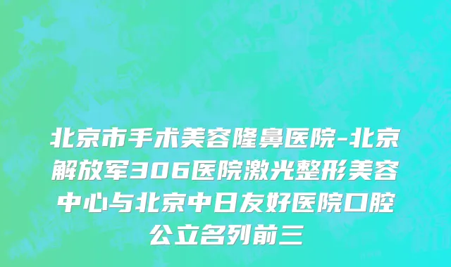 北京市手术美容隆鼻医院-北京解放军306医院激光整形美容中心与北京中日友好医院口腔公立名列前三