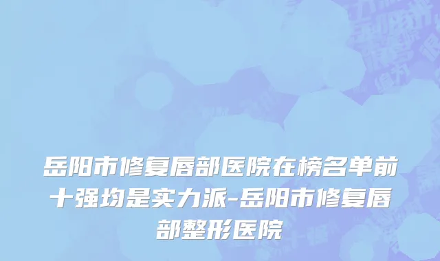 岳阳市修复唇部医院在榜名单前十强均是实力派-岳阳市修复唇部整形医院