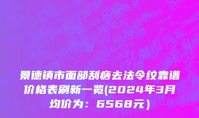 景德镇市面部刮痧去法令纹靠谱价格表刷新一览(2024年3月均价为：6568元）