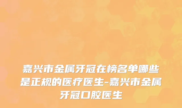 嘉兴市金属牙冠在榜名单哪些是正规的医疗医生-嘉兴市金属牙冠口腔医生