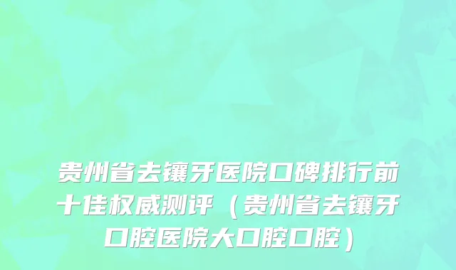 贵州省去镶牙医院口碑排行前十佳权威测评（贵州省去镶牙口腔医院大口腔口腔）