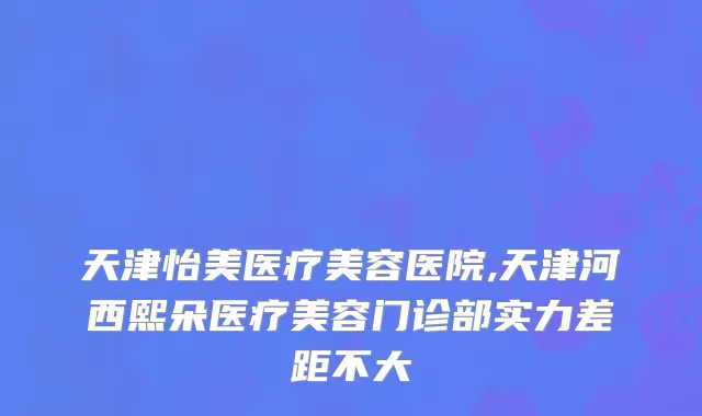 天津怡美医疗美容医院,天津河西熙朵医疗美容门诊部实力差距不大
