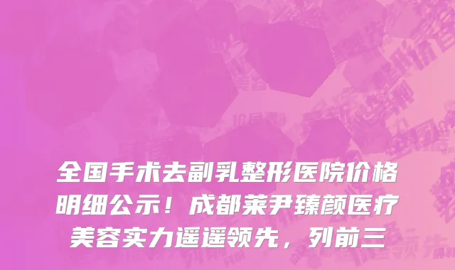 全国手术去副乳整形医院价格明细公示!成都莱尹臻颜医疗美容实力遥遥领先,列前三