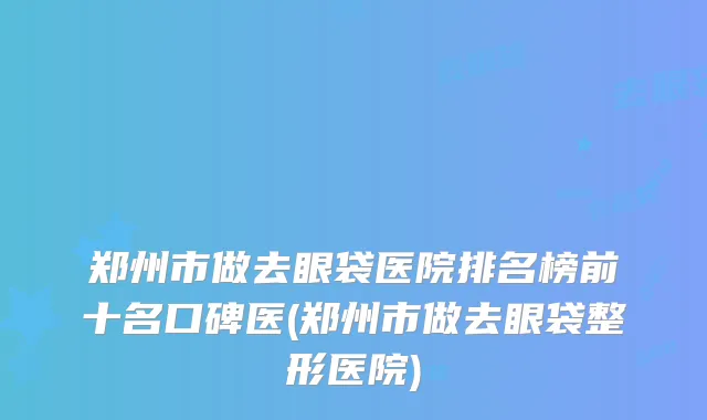 郑州市做去眼袋医院排名榜前十名口碑医(郑州市做去眼袋整形医院)