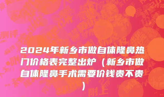 2024年新乡市做自体隆鼻热门价格表完整出炉（新乡市做自体隆鼻手术需要价钱贵不贵）