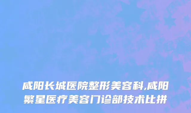 咸阳长城医院整形美容科,咸阳繁星医疗美容门诊部技术比拼