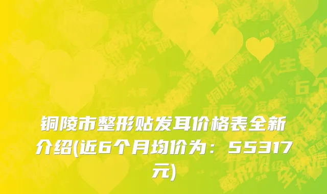 铜陵市整形贴发耳价格表全新介绍(近6个月均价为：55317元)