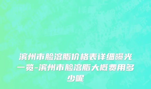 滨州市脸溶脂价格表详细曝光一览-滨州市脸溶脂大概费用多少呢