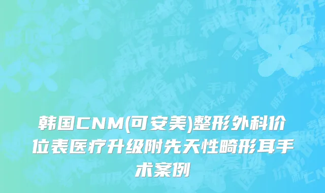 韩国CNM(可安美)整形外科价位表医疗升级附先天性畸形耳手术案例