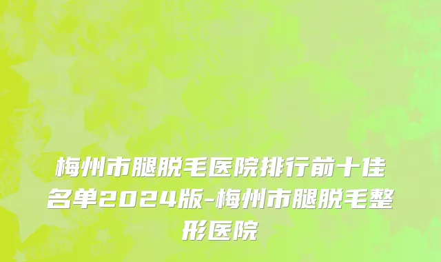 梅州市腿脱毛医院排行前十佳名单2024版-梅州市腿脱毛整形医院