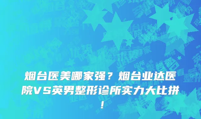 烟台医美哪家强?烟台业达医院VS英男整形诊所实力大比拼!