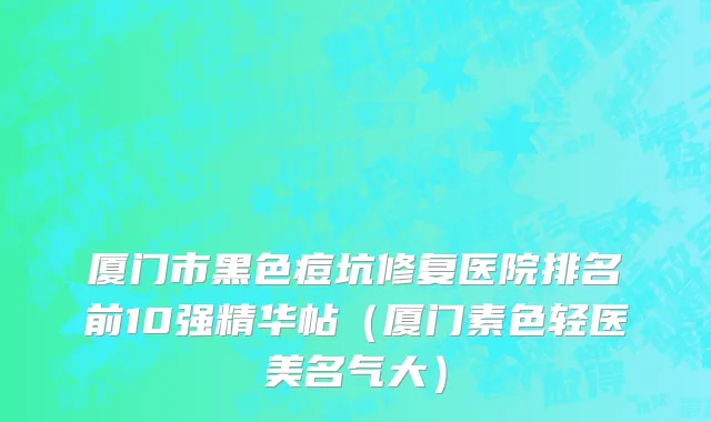厦门市黑色痘坑修复医院排名前10强精华帖（厦门素色轻医美名气大）
