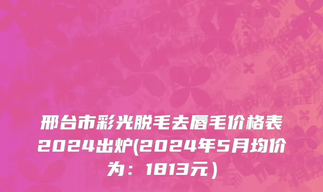邢台市彩光脱毛去唇毛价格表2024出炉(2024年5月均价为：1813元）