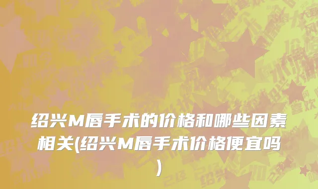 绍兴M唇手术的价格和哪些因素相关(绍兴M唇手术价格便宜吗)