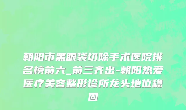 朝阳市黑眼袋切除手术医院排名榜前六_前三齐出-朝阳热爱医疗美容整形诊所龙头地位稳固