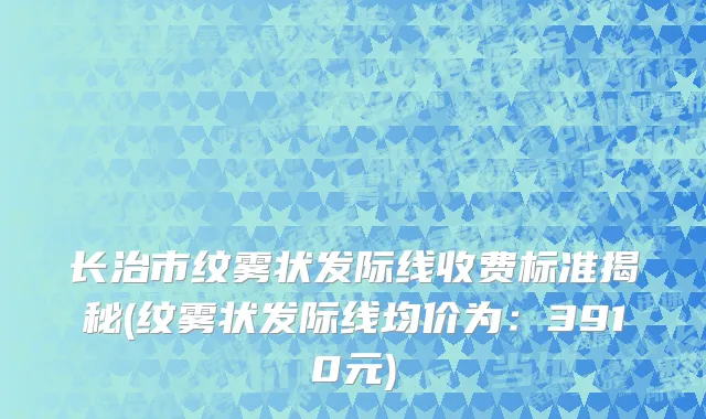 长治市纹雾状发际线收费标准揭秘(纹雾状发际线均价为：3910元)