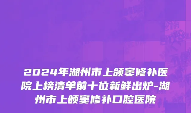 2024年湖州市上颌窦修补医院上榜清单前十位新鲜出炉-湖州市上颌窦修补口腔医院