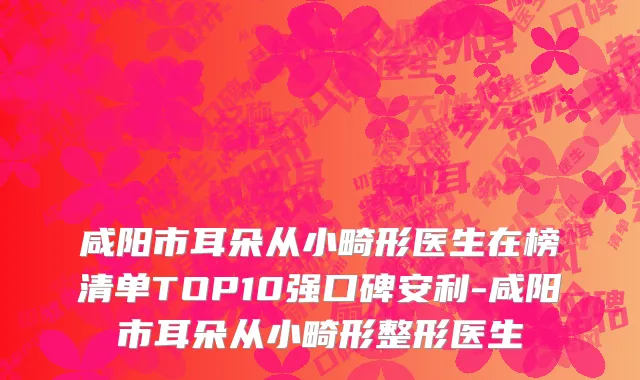 咸阳市耳朵从小畸形医生在榜清单TOP10强口碑安利-咸阳市耳朵从小畸形整形医生
