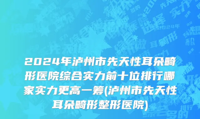 2024年泸州市先天性耳朵畸形医院综合实力前十位排行哪家实力更高一筹(泸州市先天性耳朵畸形整形医院)