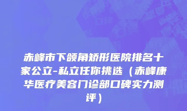 赤峰市下颌角矫形医院排名十家公立-私立任你挑选（赤峰康华医疗美容门诊部口碑实力测评）