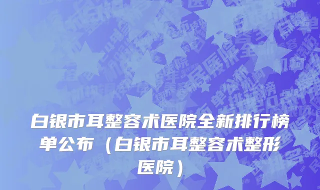 白银市耳整容术医院全新排行榜单公布（白银市耳整容术整形医院）