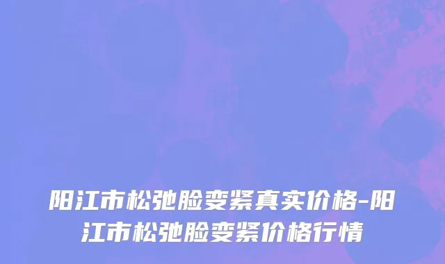 阳江市松弛脸变紧真实价格-阳江市松弛脸变紧价格行情