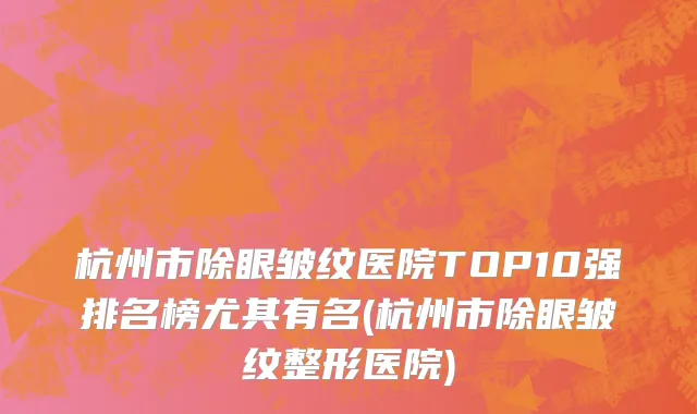 杭州市除眼皱纹医院TOP10强排名榜尤其有名(杭州市除眼皱纹整形医院)